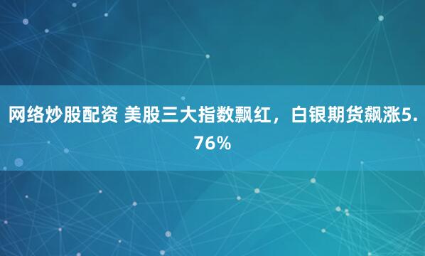 网络炒股配资 美股三大指数飘红，白银期货飙涨5.76%