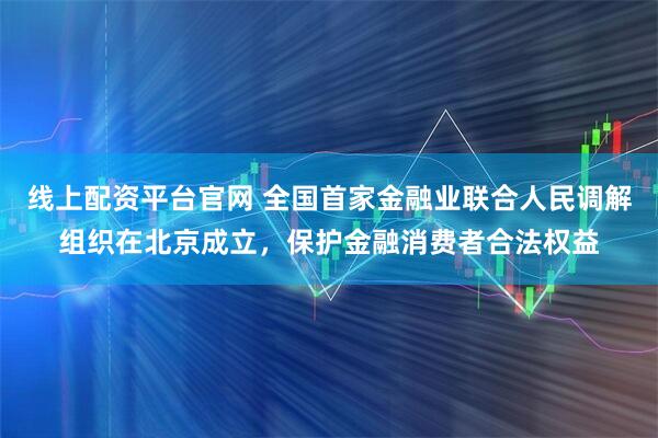 线上配资平台官网 全国首家金融业联合人民调解组织在北京成立，保护金融消费者合法权益