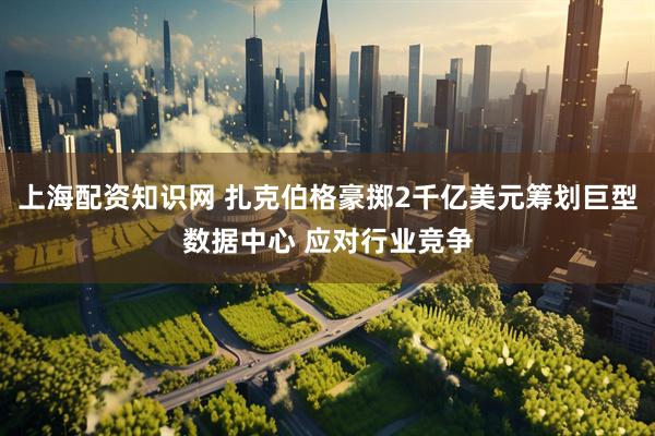 上海配资知识网 扎克伯格豪掷2千亿美元筹划巨型数据中心 应对行业竞争