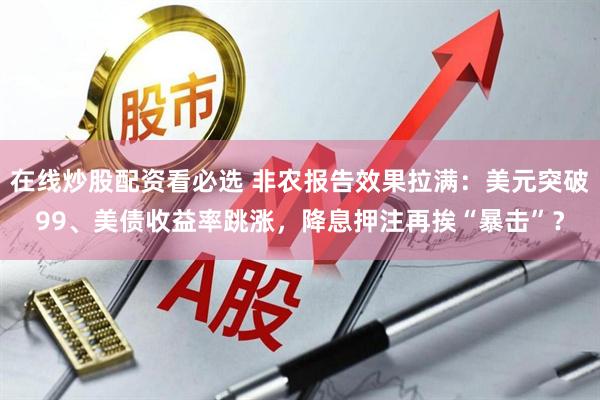 在线炒股配资看必选 非农报告效果拉满：美元突破99、美债收益率跳涨，降息押注再挨“暴击”？