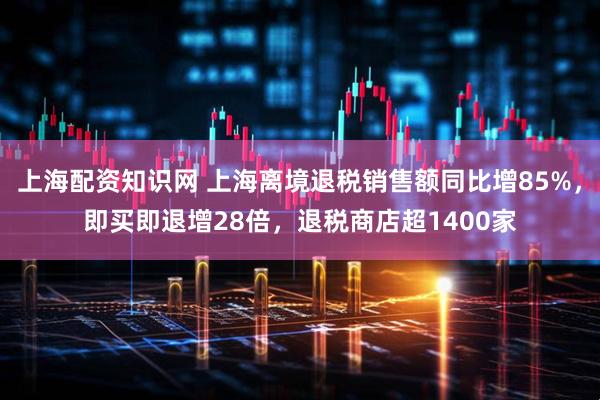 上海配资知识网 上海离境退税销售额同比增85%，即买即退增28倍，退税商店超1400家