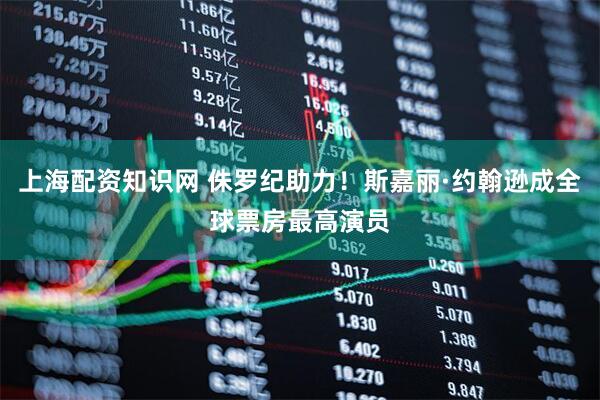 上海配资知识网 侏罗纪助力！斯嘉丽·约翰逊成全球票房最高演员