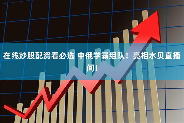 在线炒股配资看必选 中俄学霸组队！亮相水贝直播间！