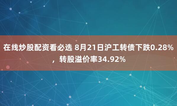 在线炒股配资看必选 8月21日沪工转债下跌0.28%，转股溢价率34.92%
