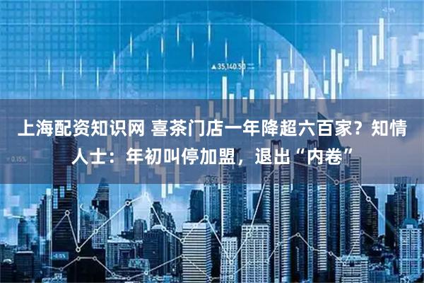 上海配资知识网 喜茶门店一年降超六百家？知情人士：年初叫停加盟，退出“内卷”